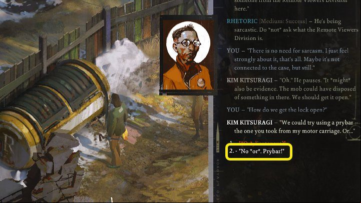 During some conversations, like the dialogue between Harrier and Kim near the locked container at the back of the hotel, you may see a dialogue option that will allow you to use the prybar - Disco Elysium: How to get Prybar? - FAQ - Disco Elysium Guide